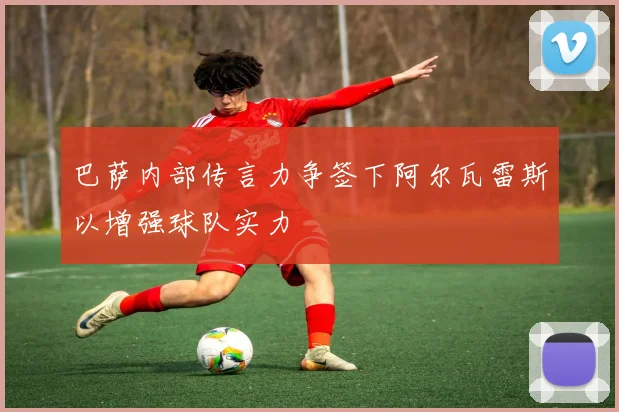 巴萨内部传言力争签下阿尔瓦雷斯以增强球队实力