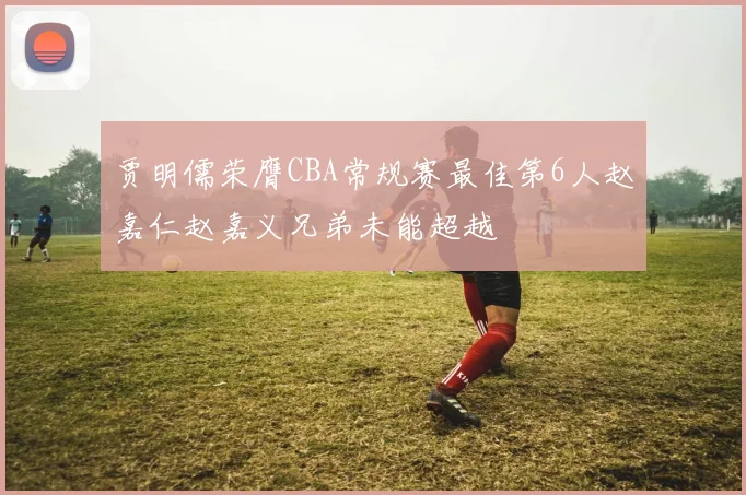 贾明儒荣膺CBA常规赛最佳第6人赵嘉仁赵嘉义兄弟未能超越