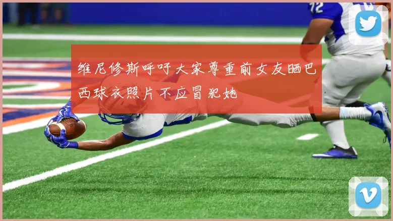维尼修斯呼吁大家尊重前女友晒巴西球衣照片不应冒犯她