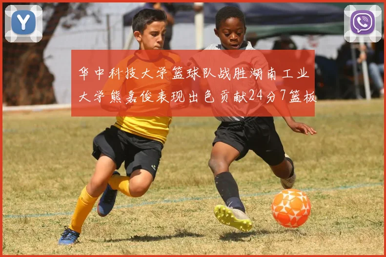 华中科技大学篮球队战胜湖南工业大学熊嘉俊表现出色贡献24分7篮板6助攻