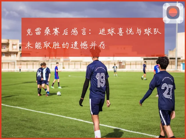 克雷桑赛后感言：进球喜悦与球队未能取胜的遗憾并存