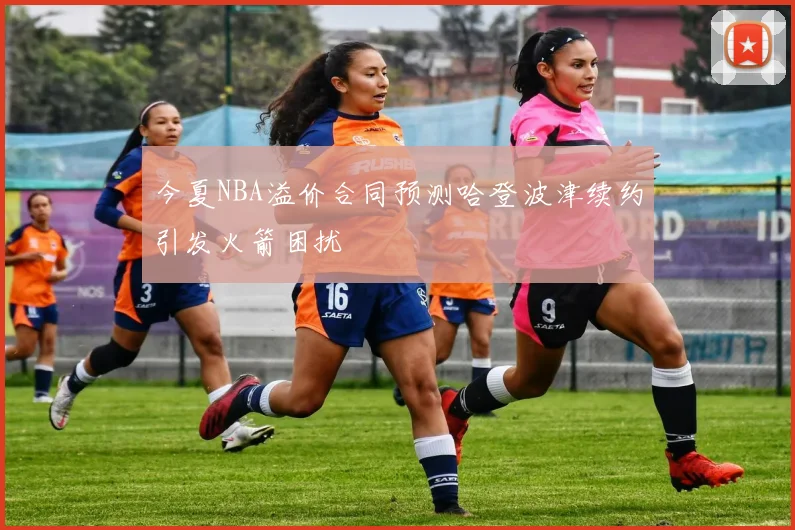 今夏NBA溢价合同预测哈登波津续约引发火箭困扰