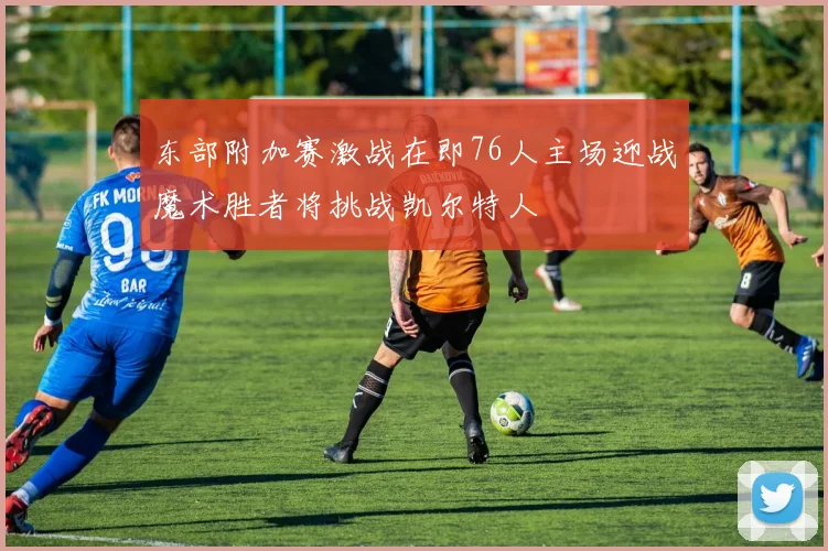 东部附加赛激战在即76人主场迎战魔术胜者将挑战凯尔特人