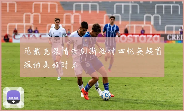范戴克深情告别斯洛特回忆英超首冠的美好时光