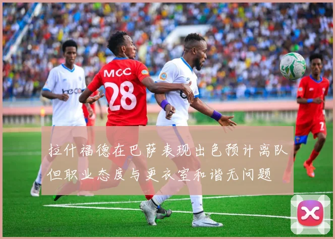 拉什福德在巴萨表现出色预计离队但职业态度与更衣室和谐无问题
