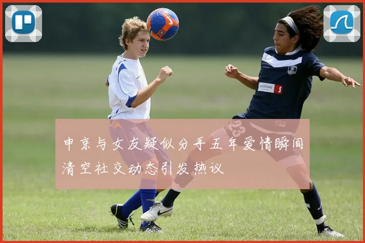 申京与女友疑似分手五年爱情瞬间清空社交动态引发热议