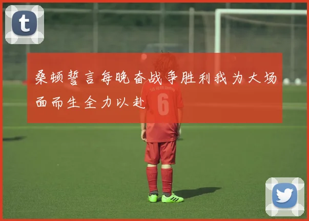 桑顿誓言每晚奋战争胜利我为大场面而生全力以赴